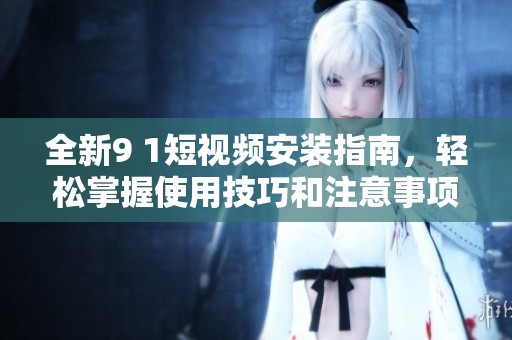 全新9 1短视频安装指南，轻松掌握使用技巧和注意事项