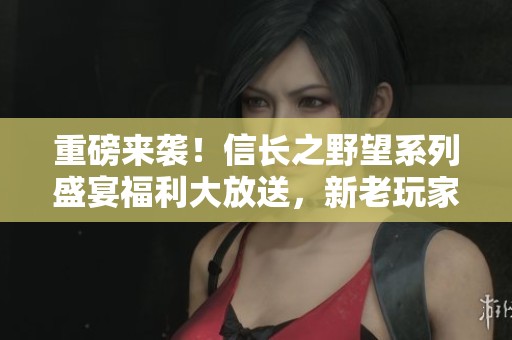重磅来袭！信长之野望系列盛宴福利大放送，新老玩家齐享欢乐时光