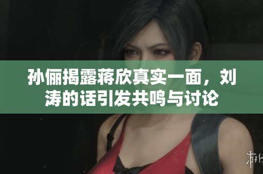 孙俪揭露蒋欣真实一面，刘涛的话引发共鸣与讨论