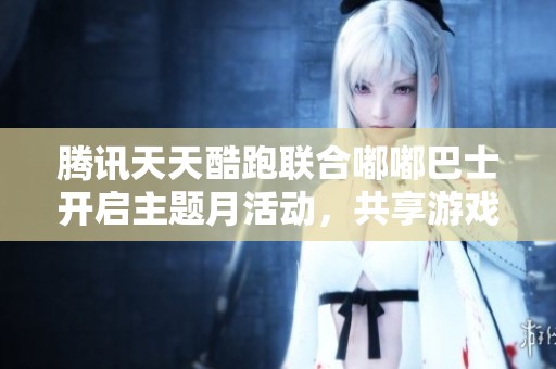 腾讯天天酷跑联合嘟嘟巴士开启主题月活动，共享游戏乐趣与精彩体验