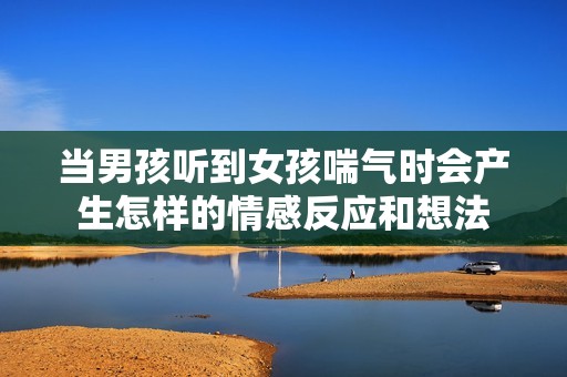 当男孩听到女孩喘气时会产生怎样的情感反应和想法