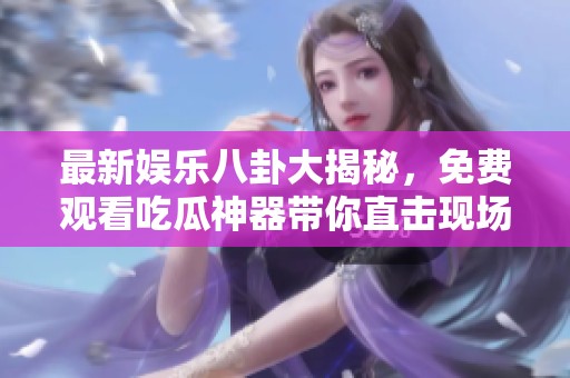 最新娱乐八卦大揭秘，免费观看吃瓜神器带你直击现场！