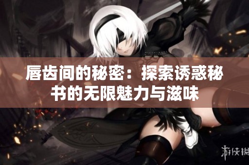 唇齿间的秘密：探索诱惑秘书的无限魅力与滋味