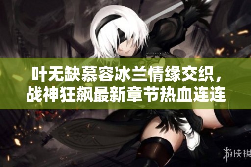 叶无缺慕容冰兰情缘交织，战神狂飙最新章节热血连连