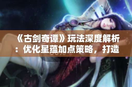 《古剑奇谭》玩法深度解析：优化星蕴加点策略，打造强力角色攻略