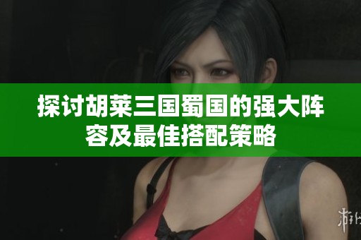 探讨胡莱三国蜀国的强大阵容及最佳搭配策略