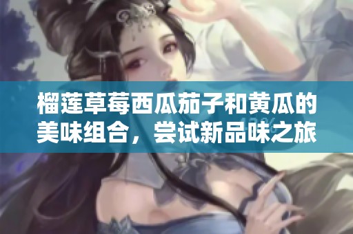 榴莲草莓西瓜茄子和黄瓜的美味组合，尝试新品味之旅！