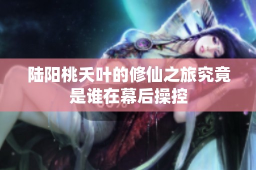 陆阳桃夭叶的修仙之旅究竟是谁在幕后操控