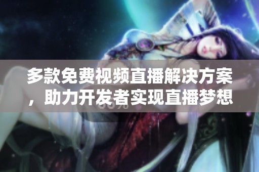 多款免费视频直播解决方案，助力开发者实现直播梦想