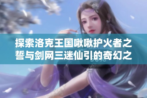 探索洛克王国啾啾护火者之誓与剑网三迷仙引的奇幻之旅
