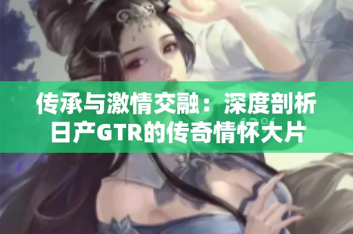 传承与激情交融：深度剖析日产GTR的传奇情怀大片