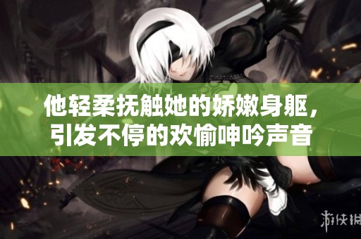 他轻柔抚触她的娇嫩身躯，引发不停的欢愉呻吟声音