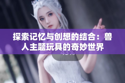 探索记忆与创想的结合：兽人主题玩具的奇妙世界