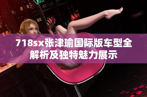 718sx张津瑜国际版车型全解析及独特魅力展示