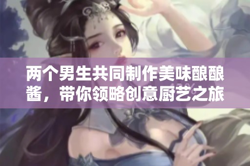 两个男生共同制作美味酿酿酱，带你领略创意厨艺之旅