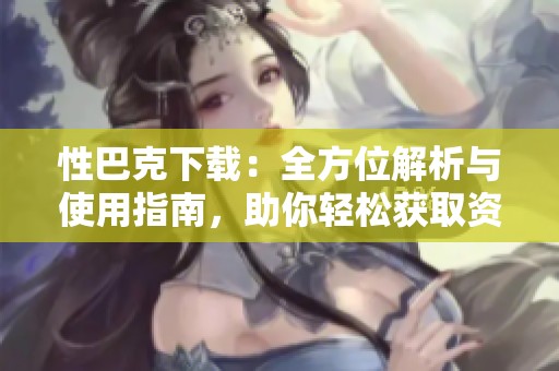 性巴克下载：全方位解析与使用指南，助你轻松获取资源