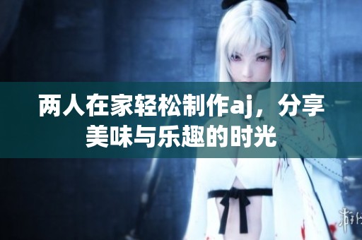 两人在家轻松制作aj，分享美味与乐趣的时光