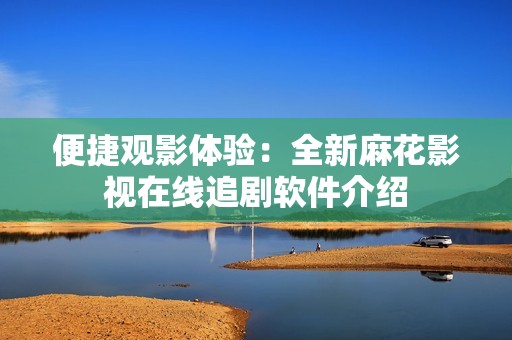 便捷观影体验：全新麻花影视在线追剧软件介绍