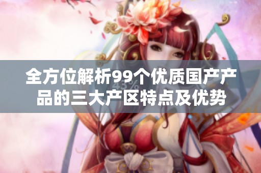 全方位解析99个优质国产产品的三大产区特点及优势
