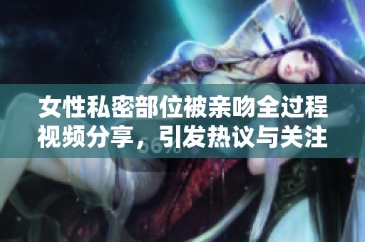 女性私密部位被亲吻全过程视频分享，引发热议与关注