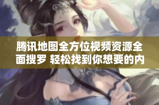腾讯地图全方位视频资源全面搜罗 轻松找到你想要的内容