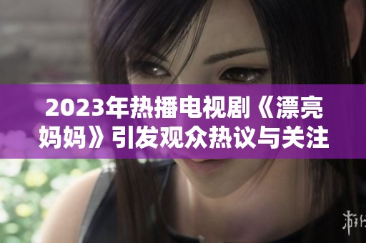 2023年热播电视剧《漂亮妈妈》引发观众热议与关注
