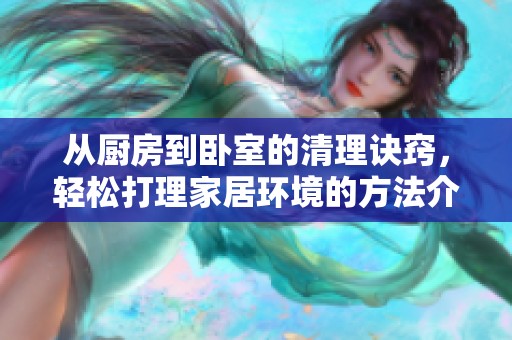 从厨房到卧室的清理诀窍，轻松打理家居环境的方法介绍
