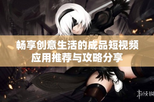畅享创意生活的成品短视频应用推荐与攻略分享