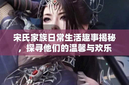 宋氏家族日常生活趣事揭秘，探寻他们的温馨与欢乐