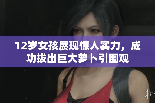 12岁女孩展现惊人实力，成功拔出巨大萝卜引围观