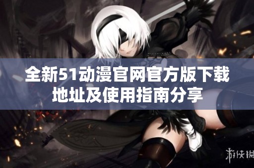 全新51动漫官网官方版下载地址及使用指南分享