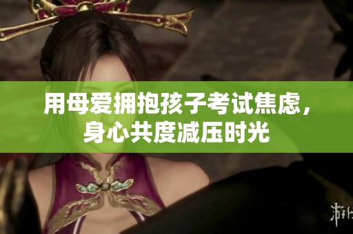 用母爱拥抱孩子考试焦虑，身心共度减压时光