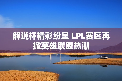 解说杯精彩纷呈 LPL赛区再掀英雄联盟热潮