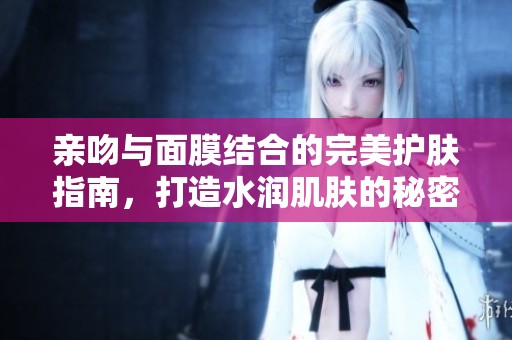 亲吻与面膜结合的完美护肤指南，打造水润肌肤的秘密技巧
