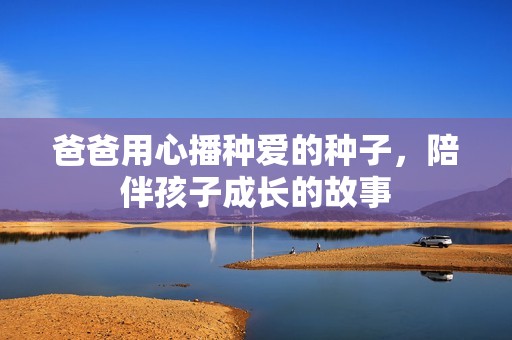 爸爸用心播种爱的种子，陪伴孩子成长的故事