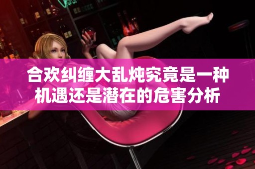 合欢纠缠大乱炖究竟是一种机遇还是潜在的危害分析