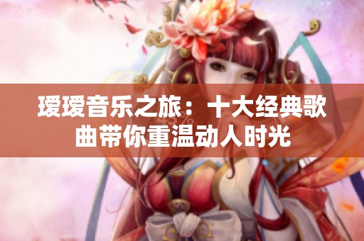 瑷瑷音乐之旅：十大经典歌曲带你重温动人时光