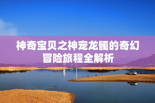 神奇宝贝之神宠龙髑的奇幻冒险旅程全解析