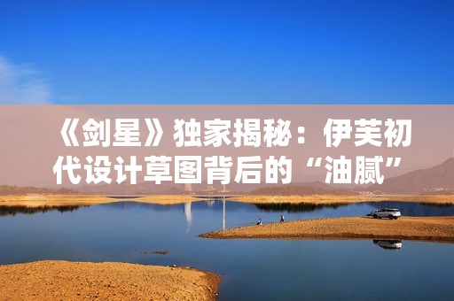 《剑星》独家揭秘：伊芙初代设计草图背后的“油腻”秘密