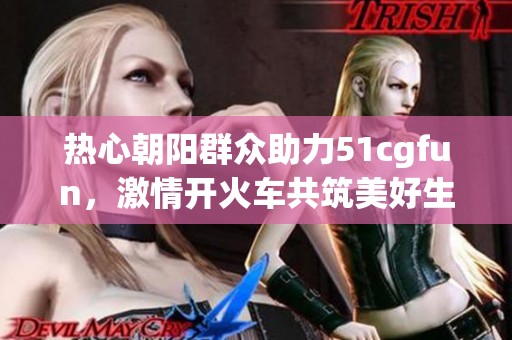 热心朝阳群众助力51cgfun，激情开火车共筑美好生活