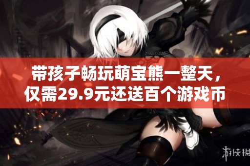 带孩子畅玩萌宝熊一整天，仅需29.9元还送百个游戏币！