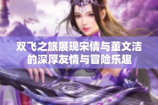 双飞之旅展现宋倩与董文洁的深厚友情与冒险乐趣