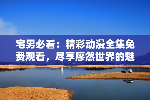 宅男必看：精彩动漫全集免费观看，尽享廖然世界的魅力！