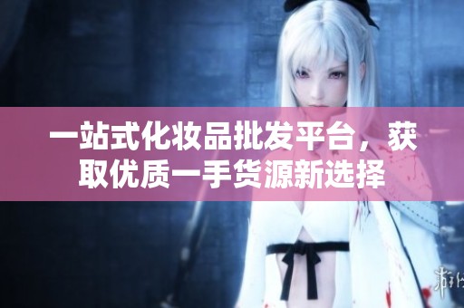 一站式化妆品批发平台，获取优质一手货源新选择
