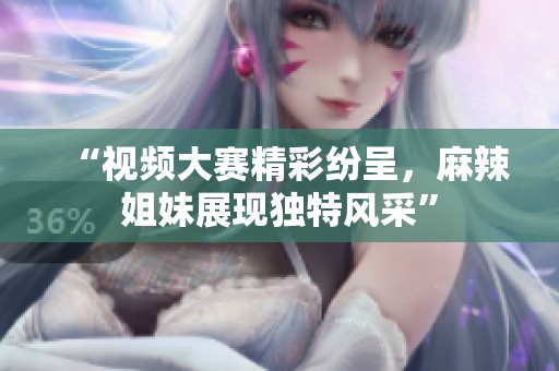 “视频大赛精彩纷呈，麻辣姐妹展现独特风采”