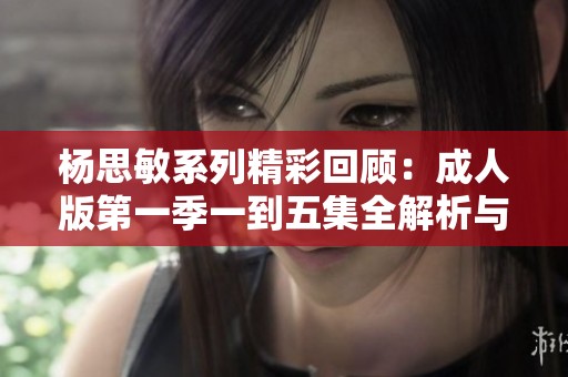 杨思敏系列精彩回顾：成人版第一季一到五集全解析与点评
