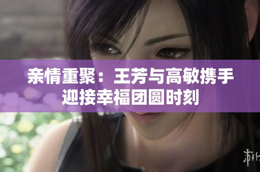 亲情重聚：王芳与高敏携手迎接幸福团圆时刻