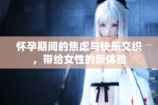 怀孕期间的焦虑与快乐交织，带给女性的新体验