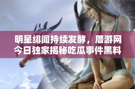 明星绯闻持续发酵，厝游网今日独家揭秘吃瓜事件黑料全纪录