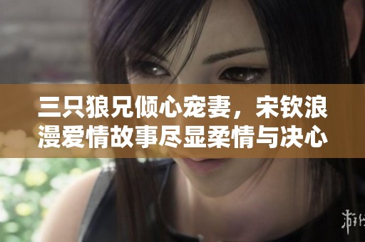 三只狼兄倾心宠妻，宋钦浪漫爱情故事尽显柔情与决心